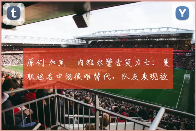 原创 加里・内维尔警告英力士：曼联这名中场很难替代，队友表现被赞 “离谱”