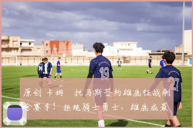 原创 卡姆・托马斯签约雄鹿征战剩余赛季!拒绝骑士勇士,雄鹿成最优选