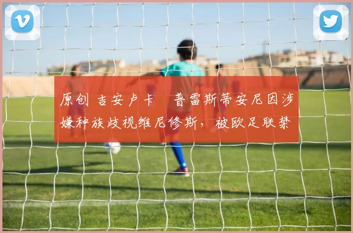 原创 吉安卢卡・普雷斯蒂安尼因涉嫌种族歧视维尼修斯，被欧足联禁赛