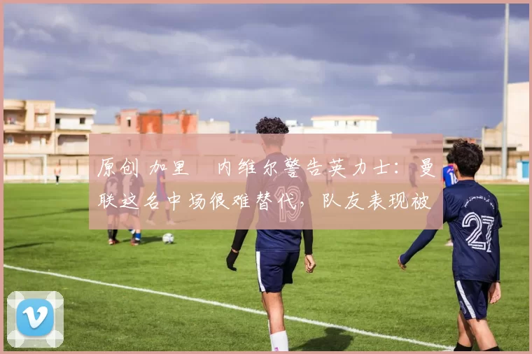 原创 加里・内维尔警告英力士：曼联这名中场很难替代，队友表现被赞 “离谱”