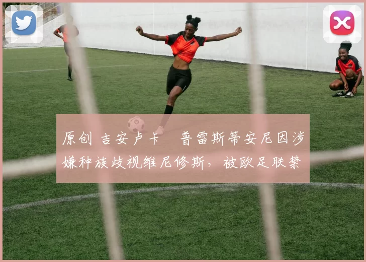 原创 吉安卢卡・普雷斯蒂安尼因涉嫌种族歧视维尼修斯，被欧足联禁赛