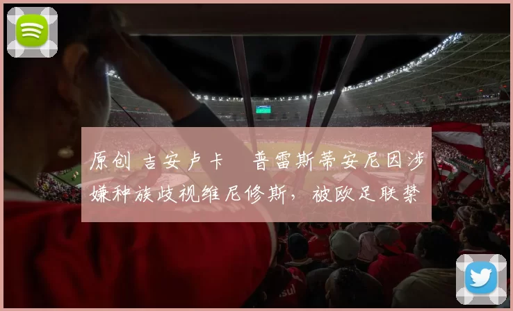 原创 吉安卢卡・普雷斯蒂安尼因涉嫌种族歧视维尼修斯,被欧足联禁赛