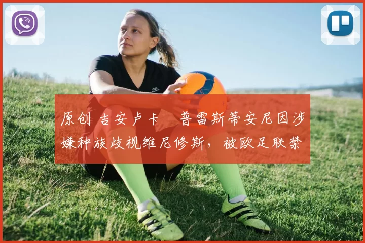 原创 吉安卢卡・普雷斯蒂安尼因涉嫌种族歧视维尼修斯,被欧足联禁赛