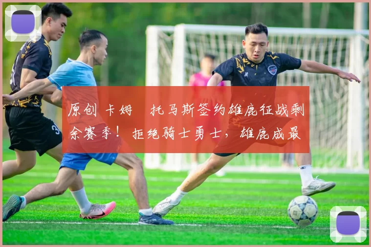 原创 卡姆・托马斯签约雄鹿征战剩余赛季！拒绝骑士勇士，雄鹿成最优选