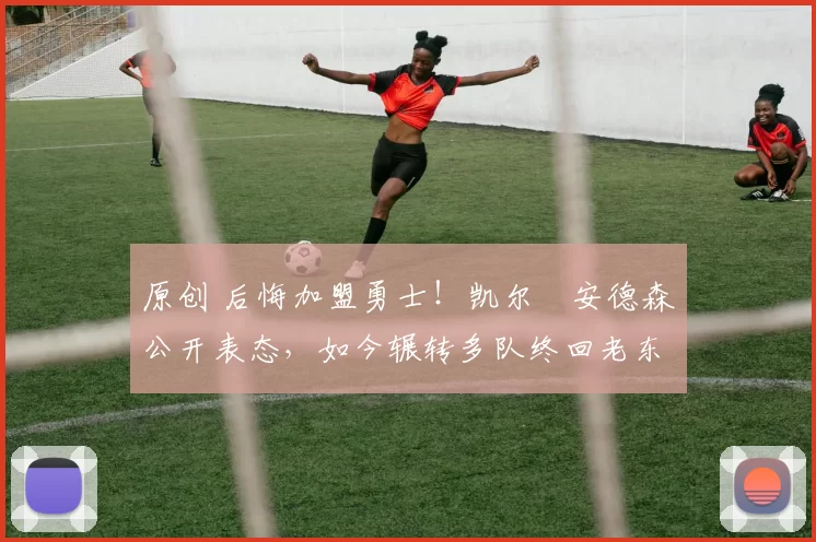 原创 后悔加盟勇士！凯尔・安德森公开表态，如今辗转多队终回老东家