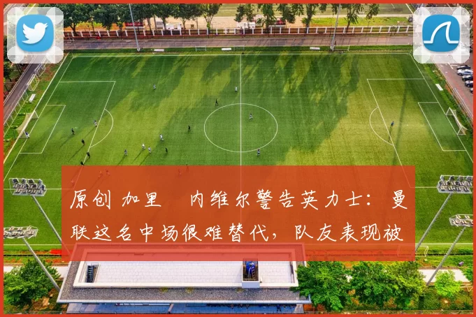 原创 加里・内维尔警告英力士：曼联这名中场很难替代，队友表现被赞 “离谱”