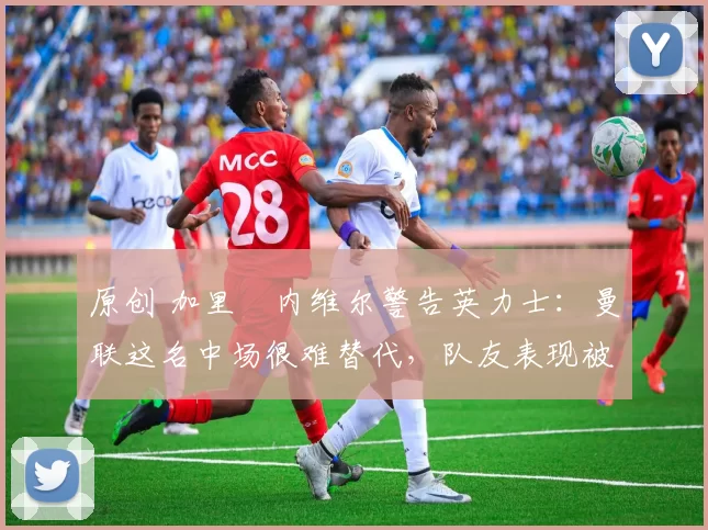 原创 加里・内维尔警告英力士:曼联这名中场很难替代,队友表现被赞 “离谱”