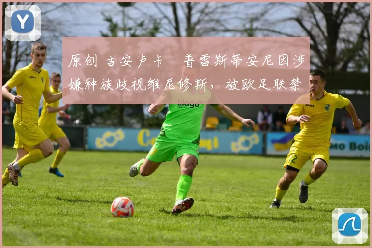 原创 吉安卢卡・普雷斯蒂安尼因涉嫌种族歧视维尼修斯，被欧足联禁赛