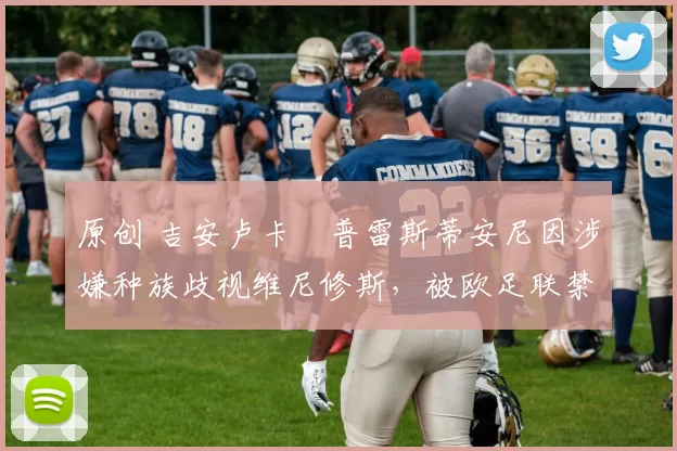 原创 吉安卢卡・普雷斯蒂安尼因涉嫌种族歧视维尼修斯，被欧足联禁赛