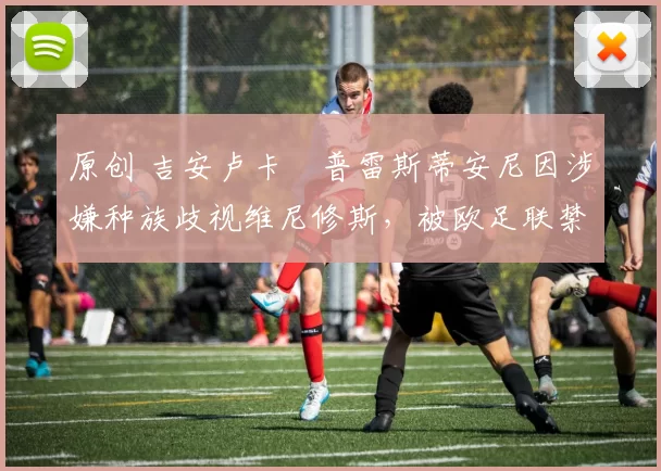原创 吉安卢卡・普雷斯蒂安尼因涉嫌种族歧视维尼修斯，被欧足联禁赛