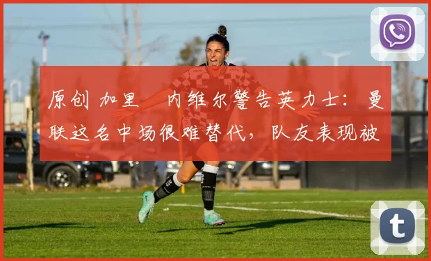 原创 加里・内维尔警告英力士：曼联这名中场很难替代，队友表现被赞 “离谱”