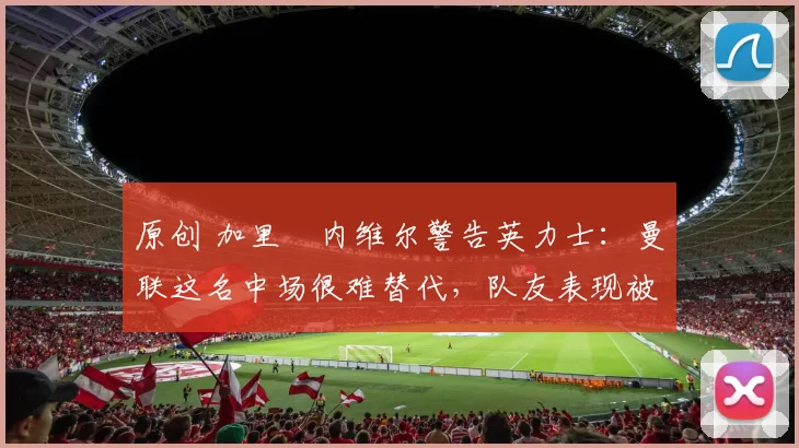 原创 加里・内维尔警告英力士：曼联这名中场很难替代，队友表现被赞 “离谱”