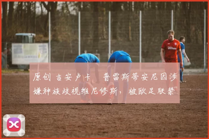 原创 吉安卢卡・普雷斯蒂安尼因涉嫌种族歧视维尼修斯,被欧足联禁赛