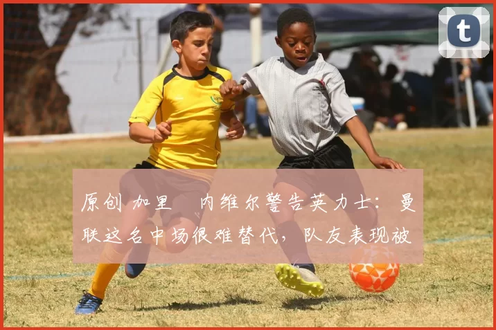 原创 加里・内维尔警告英力士:曼联这名中场很难替代,队友表现被赞 “离谱”