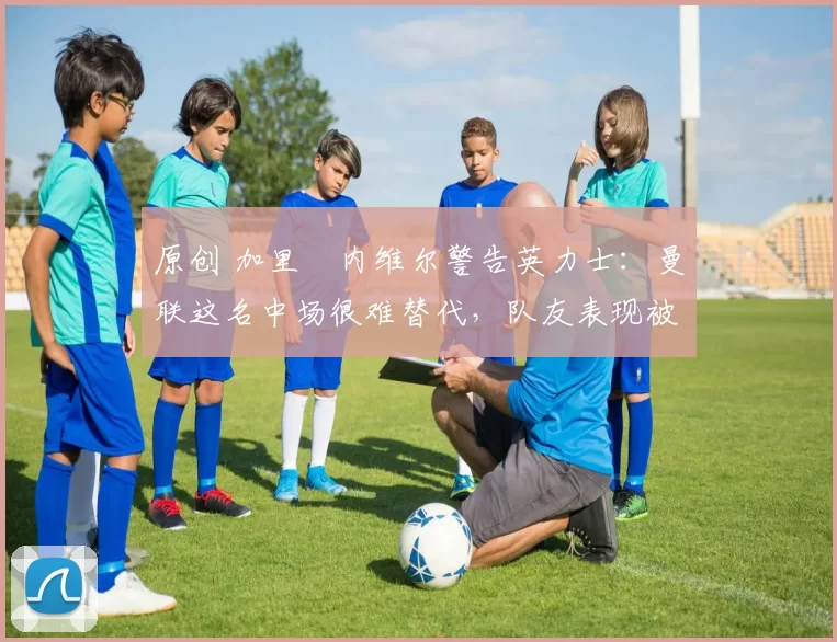 原创 加里・内维尔警告英力士：曼联这名中场很难替代，队友表现被赞 “离谱”