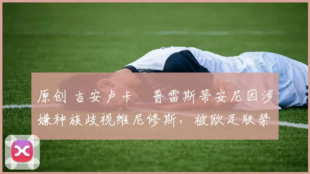 原创 吉安卢卡・普雷斯蒂安尼因涉嫌种族歧视维尼修斯，被欧足联禁赛