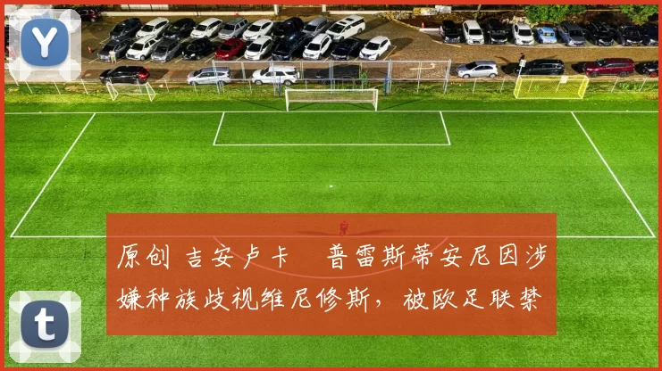 原创 吉安卢卡・普雷斯蒂安尼因涉嫌种族歧视维尼修斯，被欧足联禁赛