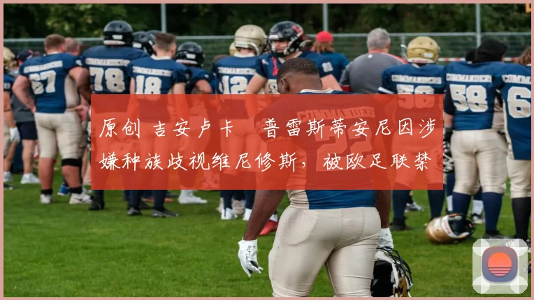 原创 吉安卢卡・普雷斯蒂安尼因涉嫌种族歧视维尼修斯，被欧足联禁赛