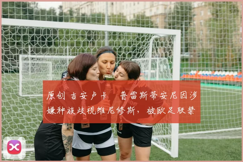 原创 吉安卢卡・普雷斯蒂安尼因涉嫌种族歧视维尼修斯，被欧足联禁赛