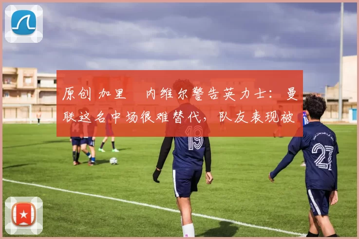 原创 加里・内维尔警告英力士：曼联这名中场很难替代，队友表现被赞 “离谱”