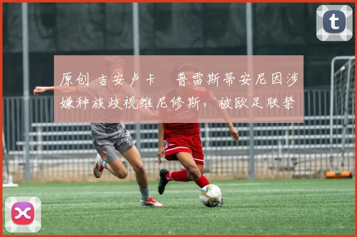 原创 吉安卢卡・普雷斯蒂安尼因涉嫌种族歧视维尼修斯，被欧足联禁赛