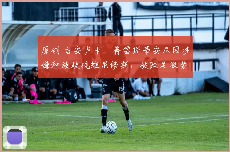 原创 吉安卢卡・普雷斯蒂安尼因涉嫌种族歧视维尼修斯，被欧足联禁赛