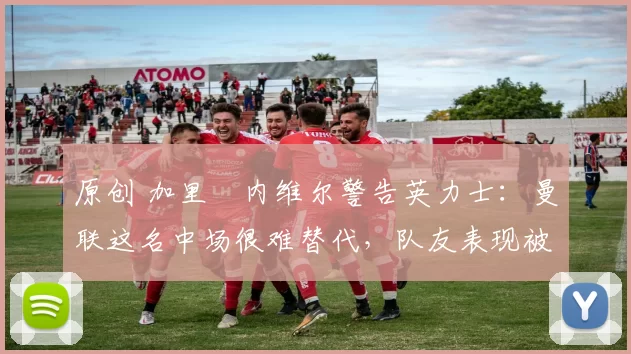 原创 加里・内维尔警告英力士：曼联这名中场很难替代，队友表现被赞 “离谱”