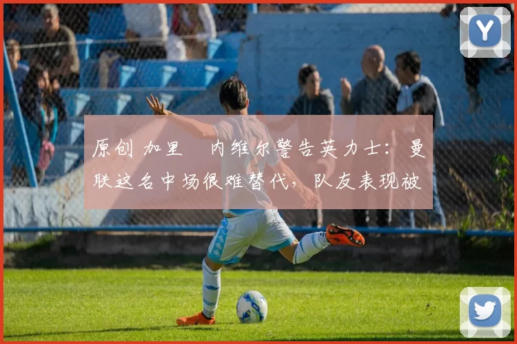 原创 加里・内维尔警告英力士：曼联这名中场很难替代，队友表现被赞 “离谱”