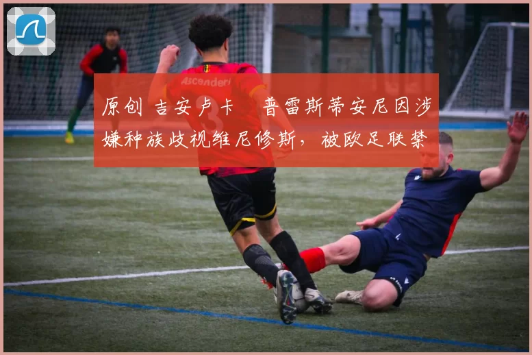 原创 吉安卢卡・普雷斯蒂安尼因涉嫌种族歧视维尼修斯，被欧足联禁赛