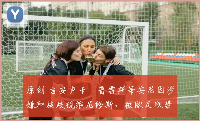 原创 吉安卢卡・普雷斯蒂安尼因涉嫌种族歧视维尼修斯，被欧足联禁赛