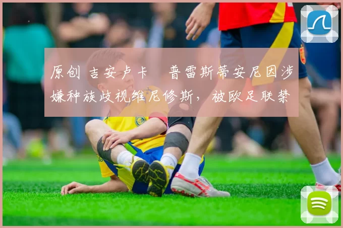 原创 吉安卢卡・普雷斯蒂安尼因涉嫌种族歧视维尼修斯，被欧足联禁赛