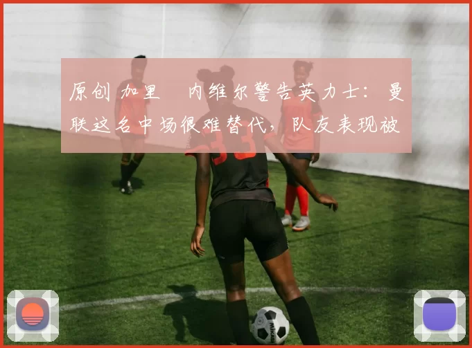 原创 加里・内维尔警告英力士：曼联这名中场很难替代，队友表现被赞 “离谱”