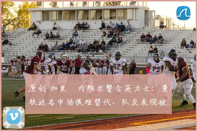 原创 加里・内维尔警告英力士：曼联这名中场很难替代，队友表现被赞 “离谱”