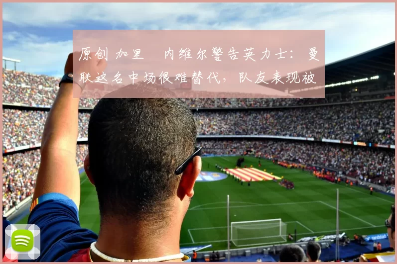 原创 加里・内维尔警告英力士:曼联这名中场很难替代,队友表现被赞 “离谱”