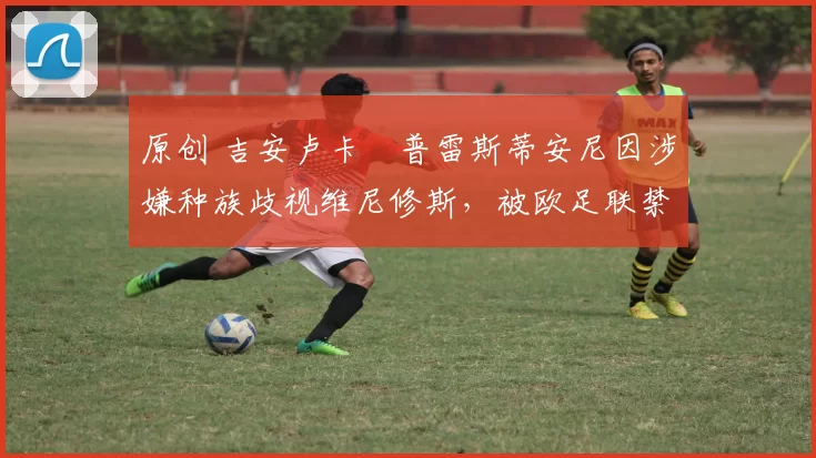 原创 吉安卢卡・普雷斯蒂安尼因涉嫌种族歧视维尼修斯，被欧足联禁赛