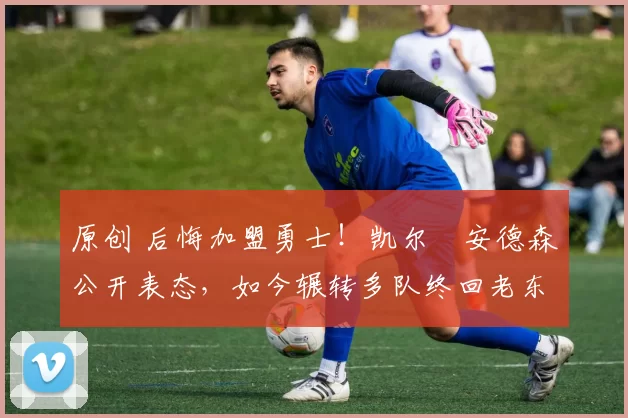 原创 后悔加盟勇士！凯尔・安德森公开表态，如今辗转多队终回老东家