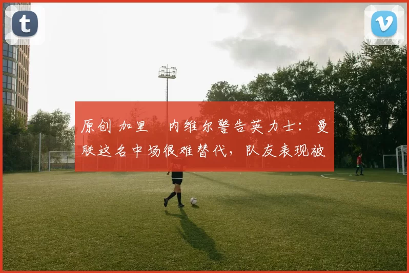 原创 加里・内维尔警告英力士：曼联这名中场很难替代，队友表现被赞 “离谱”