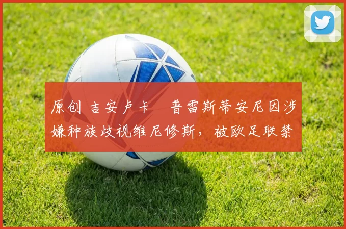 原创 吉安卢卡・普雷斯蒂安尼因涉嫌种族歧视维尼修斯，被欧足联禁赛