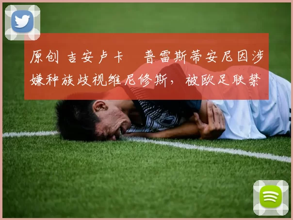 原创 吉安卢卡・普雷斯蒂安尼因涉嫌种族歧视维尼修斯,被欧足联禁赛