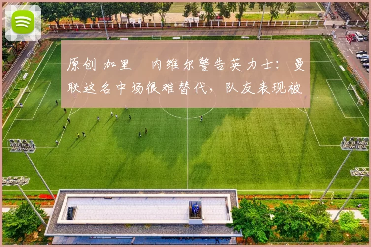 原创 加里・内维尔警告英力士：曼联这名中场很难替代，队友表现被赞 “离谱”