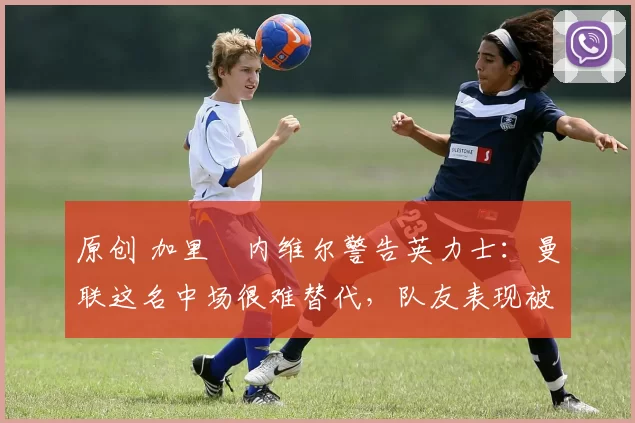 原创 加里・内维尔警告英力士：曼联这名中场很难替代，队友表现被赞 “离谱”