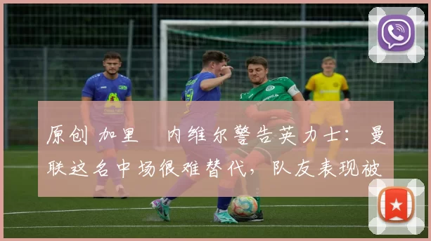 原创 加里・内维尔警告英力士：曼联这名中场很难替代，队友表现被赞 “离谱”