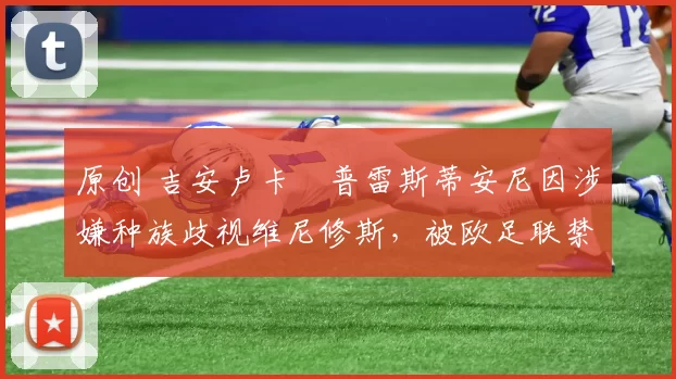 原创 吉安卢卡・普雷斯蒂安尼因涉嫌种族歧视维尼修斯,被欧足联禁赛