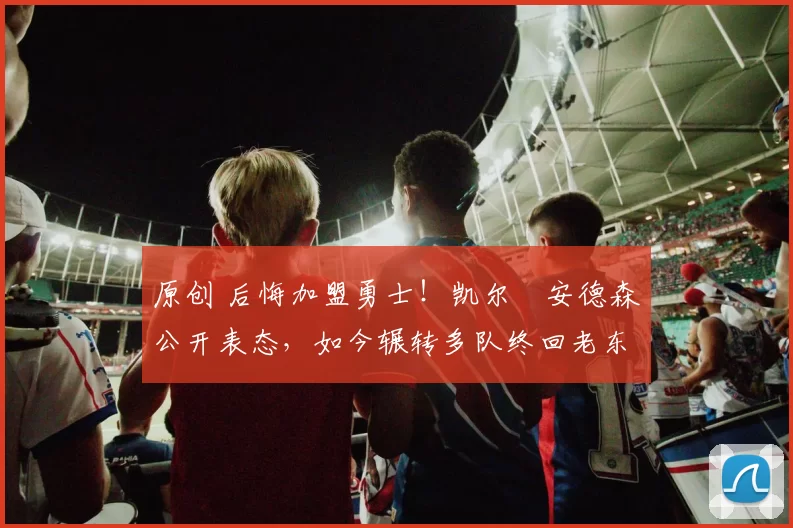 原创 后悔加盟勇士！凯尔・安德森公开表态，如今辗转多队终回老东家