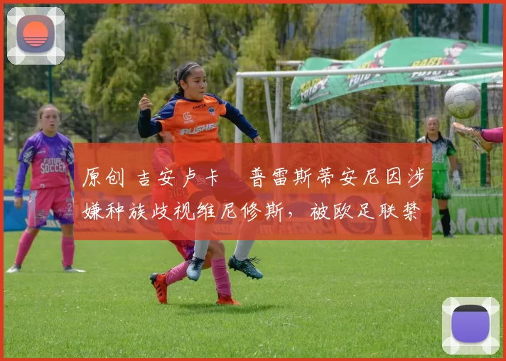 原创 吉安卢卡・普雷斯蒂安尼因涉嫌种族歧视维尼修斯,被欧足联禁赛