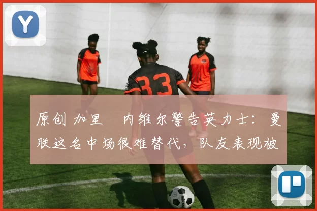 原创 加里・内维尔警告英力士：曼联这名中场很难替代，队友表现被赞 “离谱”