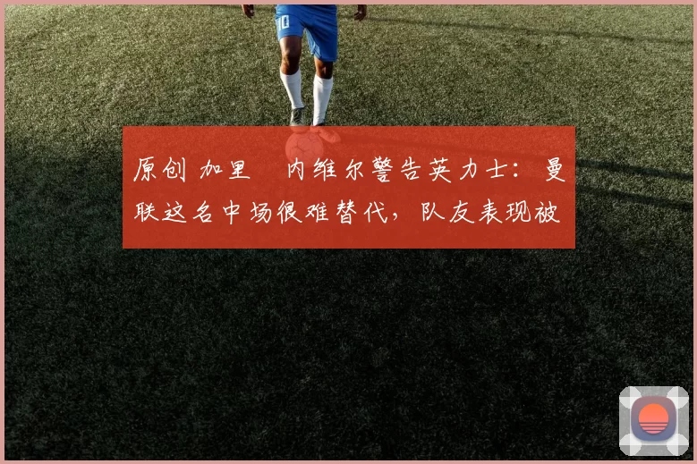 原创 加里・内维尔警告英力士：曼联这名中场很难替代，队友表现被赞 “离谱”