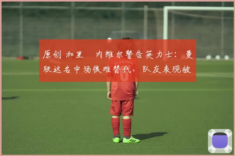 原创 加里・内维尔警告英力士：曼联这名中场很难替代，队友表现被赞 “离谱”