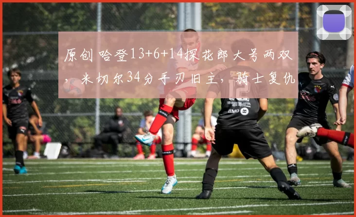 原创 哈登13+6+14探花郎大号两双，米切尔34分手刃旧主，骑士复仇爵士