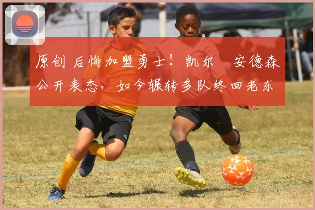 原创 后悔加盟勇士！凯尔・安德森公开表态，如今辗转多队终回老东家